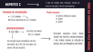 HEPATITE C
Mas possui uma media de 6 a 12 semanas
HCV-RNA
É uma das formas mais perigosas, devido ao
risco de evolução e por ser assintomatica
Pode causar
Hepatite crônica ou aguda
Cirrose
Cancer
PERIODO DE INCUBAÇÃO
2 a 26 semanas
PODE
SER
TRANSMISTIDA
PELO
SANGUE
BIOMARCADORES
Detectavel no sangue
por 1 a 3 semanas
Na infecção aguda sintomática por HCV,
anticorpos anti-HCV são detectados em
apenas 50% dos pacientes
Resultados negativos falsos podem
ocorrer nos pacientes imunossuprimidos
e nos estágios iniciais de evolução da
doença, antes da formação de anticorpos
 