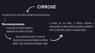 CIRROSE
Macroscopicamente
resultado final das lesões hepática causada pela ingestão alcoólica
é evidenciado por nódulos pequenos e
homogêneos na superfície do fígado
Com a progressão da cirrose, os processos
regenerativos resultam na formação de nódulos
maiores e mais irregulares em tamanho e forma.
À medida que isso ocorre, os nódulos provocam a
reorganização dos lóbulos hepáticos em razão da formação de
novos sistemas porta e canais de drenagem venosa.
 