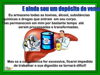 Eu armazeno todas as toxinas, álcool, substâncias
 químicas e drogas que entram em seu corpo.
Elas permanecem em mim por bastante tempo até
          serem processadas e transformadas.




   Mas se a carga tóxica for excessiva, ficarei impedido
      de trabalhar e sua digestão se tornará difícil!
 