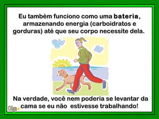 Eu também funciono como uma bateria ,
   armazenando energia (carboidratos e
gorduras) até que seu corpo necessite dela.




Na verdade, você nem poderia se levantar da
  cama se eu não estivesse trabalhando!
                           trabalhando
 