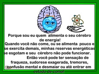 Porque sou eu quem alimenta o seu cérebro
                   de energia!
 Quando você não come, ou se alimenta pouco e
se exercita demais, minhas reservas energéticas
se esgotam e seu cérebro não pode funcionar.
             Então você pode ter sensação de
    fraqueza, sudorese exagerada, tremores,
  confusão mental e desmaiar ou até entrar em
                estado de coma!
 