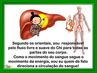 Segundo os orientais, sou responsável
pelo fluxo livre e suave do Chi para todas as
             partes do seu corpo.
   Como o movimento do sangue segue o
movimento da energia, sou eu quem de fato
     direciona a circulação do sangue!
 
