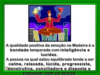 A qualidade positiva da emoção na Madeira é a
  bondade temperada com inteligência e
                   lucidez.
A pessoa na qual estou equilibrado tende a ser
 calma, relaxada, lúcida, progressista,
 construtiva, conciliadora e disposta a
         trabalhar com os outros .
 