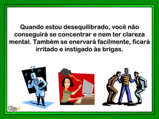 Quando estou desequilibrado, você não
 conseguirá se concentrar e nem ter clareza
mental. Também se enervará facilmente, ficará
         irritado e instigado às brigas.
 