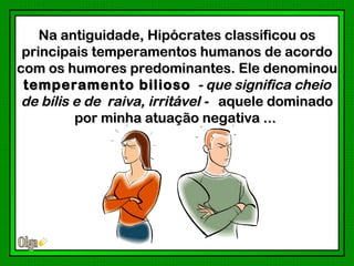 Na antiguidade, Hipócrates classificou os
 principais temperamentos humanos de acordo
com os humores predominantes. Ele denominou
 temperamento bilioso - que significa cheio
 de bílis e de raiva, irritável - aquele dominado
          por minha atuação negativa ...
 