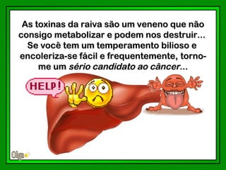 As toxinas da raiva são um veneno que não
consigo metabolizar e podem nos destruir...
  Se você tem um temperamento bilioso e
encoleriza-se fácil e frequentemente, torno-
     me um sério candidato ao câncer...
 