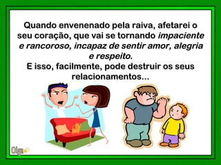 Quando envenenado pela raiva, afetarei o
seu coração, que vai se tornando impaciente
e rancoroso, incapaz de sentir amor, alegria
                  e respeito.
  E isso, facilmente, pode destruir os seus
              relacionamentos...
 