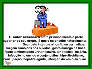 O calor excessivo afeta principalmente a parte
superior do seu corpo, já que o calor sobe naturalmente.
             Seu rosto inteiro e olhos ficam vermelhos,
 surgem zumbidos nos ouvidos, gosto amargo na boca.
 Você também pode urinar escuro, ter cefaléia, insônia,
   infecção no ouvido e conjuntivites, hipertiroidismo,
constipação, hepatite aguda, infecção da vesícula biliar.
 
