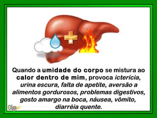 Quando a umidade do corpo se mistura ao
  calor dentro de mim , provoca icterícia,
   urina escura, falta de apetite, aversão a
alimentos gordurosos, problemas digestivos,
   gosto amargo na boca, náusea, vômito,
              diarréia quente.
 