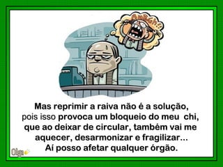 Mas reprimir a raiva não é a solução,
pois isso provoca um bloqueio do meu chi,
que ao deixar de circular, também vai me
   aquecer, desarmonizar e fragilizar...
       Aí posso afetar qualquer órgão.
 