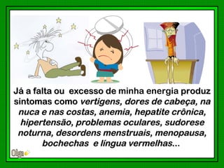 Já a falta ou excesso de minha energia produz
sintomas como vertigens, dores de cabeça, na
 nuca e nas costas, anemia, hepatite crônica,
  hipertensão, problemas oculares, sudorese
 noturna, desordens menstruais, menopausa,
       bochechas e língua vermelhas...
                                     ..
 