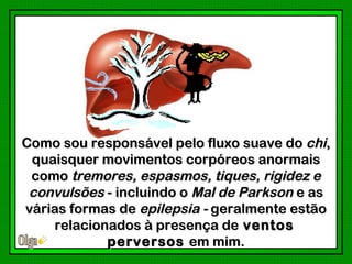 Como sou responsável pelo fluxo suave do chi,
 quaisquer movimentos corpóreos anormais
 como tremores, espasmos, tiques, rigidez e
 convulsões - incluindo o Mal de Parkson e as
várias formas de epilepsia - geralmente estão
    relacionados à presença de ventos
            perversos em mim.
 