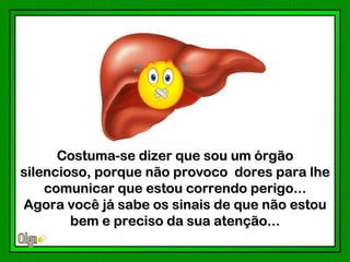 Costuma-se dizer que sou um órgão
silencioso, porque não provoco dores para lhe
    comunicar que estou correndo perigo...
Agora você já sabe os sinais de que não estou
        bem e preciso da sua atenção...
 