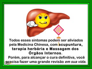 Todos esses sintomas podem ser aliviados
  pela Medicina Chinesa, com acupuntura,
   terapia herbária e Massagem dos
             Órgãos Internos.
 Porém, para alcançar o cura definitiva, você
precisa fazer uma grande revisão em sua vida.
 
