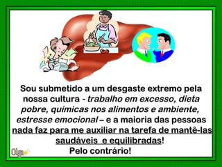 Sou submetido a um desgaste extremo pela
  nossa cultura - trabalho em excesso, dieta
  pobre, químicas nos alimentos e ambiente,
 estresse emocional – e a maioria das pessoas
nada faz para me auxiliar na tarefa de mantê-las
          saudáveis e equilibradas!
             Pelo contrário!
 