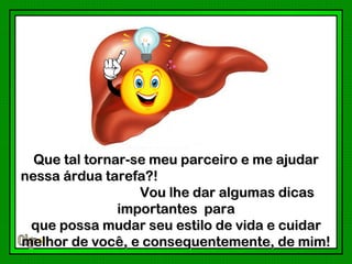 Que tal tornar-se meu parceiro e me ajudar
nessa árdua tarefa?!
                  Vou lhe dar algumas dicas
               importantes para
 que possa mudar seu estilo de vida e cuidar
melhor de você, e consequentemente, de mim!
 