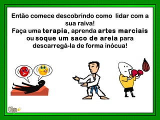 Então comece descobrindo como lidar com a
                sua raiva!
Faça uma terapia , aprenda artes marciais
    ou soque um saco de areia para
       descarregá-la de forma inócua!
 
