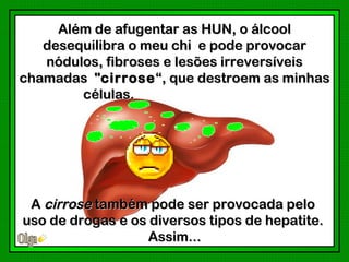 Além de afugentar as HUN, o álcool
   desequilibra o meu chi e pode provocar
   nódulos, fibroses e lesões irreversíveis
chamadas "cirrose “, que destroem as minhas
        células.




 A cirrose também pode ser provocada pelo
uso de drogas e os diversos tipos de hepatite.
                   Assim...
 