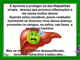 E aprenda a proteger-se das Hepatites
virais , doença que provoca inflamações e
          me causa muitos danos!
 Quando estou saudável, posso combater
facilmente os diversos vírus dessa doença,
presentes no sangue, na saliva, nas fezes e
            no sêmen humano.




Mas se meu chi estiver desequilibrado,
    torno-me vulnerável a todos eles...
 