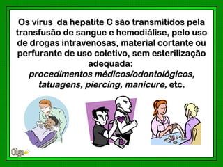 Os vírus da hepatite C são transmitidos pela
transfusão de sangue e hemodiálise, pelo uso
de drogas intravenosas, material cortante ou
perfurante de uso coletivo, sem esterilização
                  adequada:
   procedimentos médicos/odontológicos,
      tatuagens, piercing, manicure, etc.
 