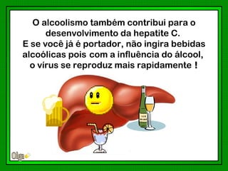 O alcoolismo também contribui para o
      desenvolvimento da hepatite C.
E se você já é portador, não ingira bebidas
alcoólicas pois com a influência do álcool,
  o vírus se reproduz mais rapidamente !
 