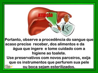 Portanto, observe a procedência do sangue que
acaso precise receber, dos alimentos e da
    água que ingere e tome cuidado com a
               higiene ao toalete.
 Use preservativos com novos parceiros, exija
  que os instrumentos que perfurem sua pele
          ou boca sejam esterilizados.
 