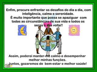 Enfim, procure enfrentar os desafios do dia a dia, com
          inteligência, calma e serenidade.
  É muito importante que possa se apaziguar com
   todas as circunstâncias de sua vida e todos os
                  seres à sua volta!!




 Assim, poderei manter-me calmo e desempenhar
             melhor minhas funções.
 Juntos, gozaremos de bem-estar e melhor saúde!
 