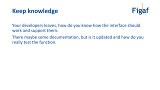 Your developers leaves, how do you know how the interface should
work and support them.
There maybe some documentation, but is it updated and how do you
really test the function.
Keep knowledge
 