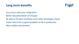 Less errors with your integration
Better documentation of changes
Be able to fix your interfaces even when developers leave
Faster time from support problem to fix in production
More stable environment
Long term benefits
 