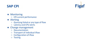 ● Monitoring
○ CPI current performance
● Alerting
○ Querying failed or any type of flow
○ Latency and CPU alerts
● Change management
○ Documentation
○ Transport of individual iflow
○ Configuration of iflow
○ Testing
SAP CPI
 