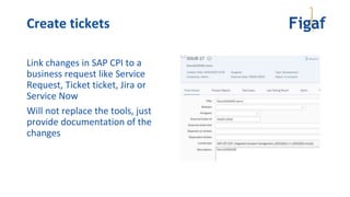 Create tickets
Link changes in SAP CPI to a
business request like Service
Request, Ticket ticket, Jira or
Service Now
Will not replace the tools, just
provide documentation of the
changes
 