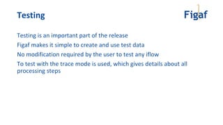 Testing
Testing is an important part of the release
Figaf makes it simple to create and use test data
No modification required by the user to test any iflow
To test with the trace mode is used, which gives details about all
processing steps
 