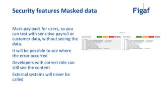 Security features Masked data
Mask payloads for users, so you
can test with sensitive payroll or
customer data, without seeing the
data.
It will be possible to see where
the error occurred
Developers with correct role can
still see the content
External systems will never be
called
 
