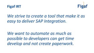 We strive to create a tool that make it as
easy to deliver SAP Integration.
We want to automate as much as
possible to developers can get time
develop and not create paperwork.
Figaf IRT
 