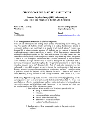 CHABOT COLLEGE BASIC SKILLS INITIATIVE

                 Focused Inquiry Group (FIG) to Investigate
              Core Issues and Practices in Basic Skills Education


Name of FIG Leader(s)                                          Division or Department
Alisa Klevens                                                  English/Language Arts

Phone                                                          Email
510.723.6811                                                   aklevens@chabotcollege.edu


What is the problem at the heart of your investigation?
With 70% of entering students testing below college level reading and/or writing, and
only “one-quarter of students initially enrolling in a reading fundamentals course in
community college ever enroll[ing] in a transfer-level English class...” (Moore and
Shulock,12), a disproportionate number of students are not making it through the
benchmark courses to degree, certificate, or transfer. While these students may not make
it through the English sequence, nor the Career and Technical Education courses, they are
also not succeeding in the other college-level courses they are taking across disciplines:
“There is, in fact, widespread concern that these students’ limitations in basic academic
skills contribute to high attrition rates in courses throughout the curriculum and to
increasing pressures on faculty throughout the college to lower standards in order to help
struggling students move on” (Bueschel, 5). Yet, it’s not only instructors who feel
challenged by the skills students present with and the requirements of their courses.
Students who aren’t equipped to manage course requirements and aren’t given instruction
or guidance around the assigned reading identify that their “...sense of self, sense of
future possibility, is very tied up with their facility as readers...” (McFarland, et al, 2007).

The Reading Apprenticeship model provides a framework for “mak[ing] learning and the
learning process more visible to teachers and students alike” (Bueschel, 7). It has been
identified as an effective practice in approaching reading instruction in both reading and
composition courses and disciplined-based classrooms. In our ongoing work this year,
our inquiry questions are falling into two categories:
                 1) For Students: What are effects of Reading Apprenticeship on...
                           • parity in student outcomes
                           • retention
                           • engagement in the work of class
                           • student sense of self-efficacy
                           • performance on key assessments
                           • students’ abilities to question

                 2) For Instructors: How important is reading in the context of the
                      college?
 
