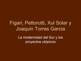 Figari, Pettorutti, Xul Solar y
   Joaquin Torres Garcia
    La modernidad del Sur y los
        proyectos utópicos
 