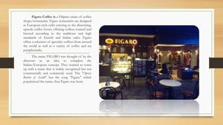Figaro Coffee is a Filipino chain of coffee
shops/restaurants. Figaro restaurants are designed
as European-style cafés catering to the discerning,
upscale coffee lovers, offering coffees roasted and
brewed according to the traditions and high
standards of French and Italian cafés. Figaro
offers a selection of specialty coffees from around
the world as well as a variety of coffee and tea
paraphernalia.
The name FIGARO was thought of by the
directors as an idea to complete the
Italian/European concept. They wanted to come
up with a name that is widely recognized but not
commercially and commonly used. The "Opera:
Barber of Seville" has the song "Figaro" which
popularized the name, thus Figaro was born.
 