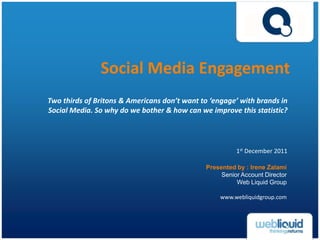 Social Media Engagement
Two thirds of Britons & Americans don’t want to ‘engage’ with brands in
Social Media. So why do we bother & how can we improve this statistic?




                                                        1st December 2011

                                              Presented by : Irene Zalami
                                                   Senior Account Director
                                                        Web Liquid Group

                                                   www.webliquidgroup.com
 