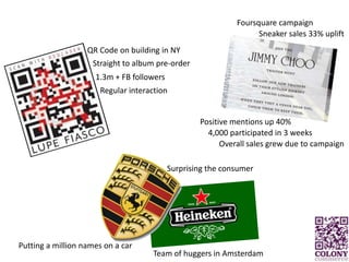 Foursquare campaignSneaker sales 33% upliftQR Code on building in NYStraight to album pre-order1.3m + FB followersRegular interactionPositive mentions up 40%4,000 participated in 3 weeksOverall sales grew due to campaignSurprising the consumerPutting a million names on a carTeam of huggers in Amsterdam