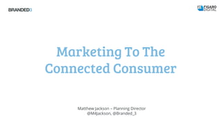 Marketing To The
Connected Consumer
Matthew Jackson – Planning Director
@M4Jackson, @Branded_3
 