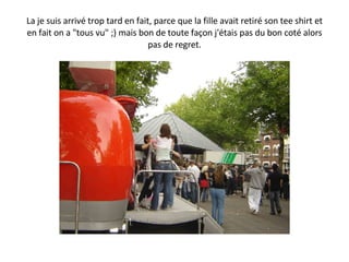 La je suis arrivé trop tard en fait, parce que la fille avait retiré son tee shirt et en fait on a "tous vu" ;) mais bon de toute façon j'étais pas du bon coté alors pas de regret. 