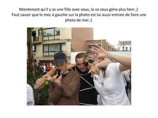 Maintenant qu'il y as une fille avec vous, la va vous gène plus hein ;)  Faut savoir que le mec à gauche sur la photo est lui aussi entrain de faire une photo de moi ;)  