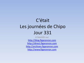 C’était
Les journées de Chipo
       Jour 331
           A bientôt sur
    http://blog.figaronron.com
   http://direct.figaronron.com
  http://archives.figaronron.com
   http://www.figaronron.com
 