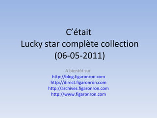 C’était  Lucky star complète collection (06-05-2011) A bientôt sur  http://blog.figaronron.com http://direct.figaronron.com http://archives.figaronron.com http://www.figaronron.com 