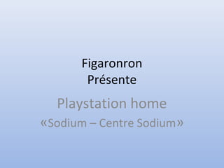 Figaronron
Présente
Playstation home
«Sodium – Centre Sodium»
 