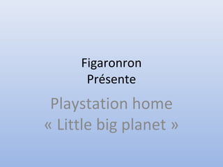 Figaronron
Présente
Playstation home
« Little big planet »
 