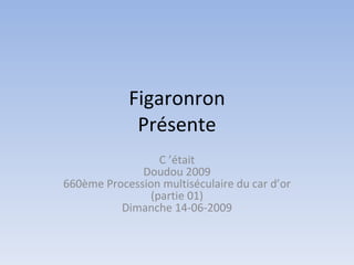 Figaronron
             Présente
                  C ’était
              Doudou 2009
660ème Procession multiséculaire du car d’or
                (partie 01)
          Dimanche 14-06-2009
 