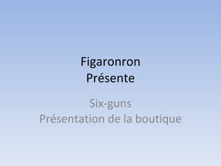 Figaronron Présente Six-guns Présentation de la boutique 