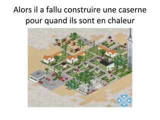 Alors il a fallu construire une caserne pour quand ils sont en chaleur 