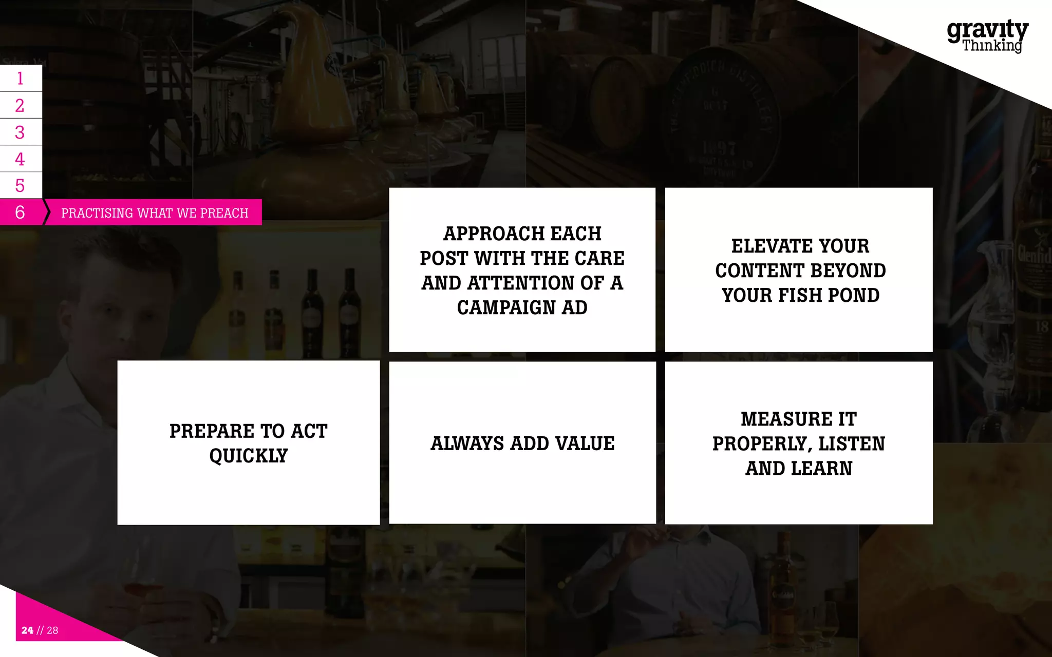 24 // 28
6
PREPARE TO ACT
QUICKLY
ALWAYS ADD VALUE
MEASURE IT
PROPERLY, LISTEN
AND LEARN
5
1
2
3
4
APPROACH EACH
POST WITH THE CARE
AND ATTENTION OF A
CAMPAIGN AD
ELEVATE YOUR
CONTENT BEYOND
YOUR FISH POND
PRACTISING WHAT WE PREACH
 